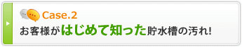Case2 お客様がはじめて知った貯水槽の汚れ！