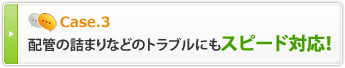 Case3 配管の詰まりなどのトラブルにもスピード対応！
