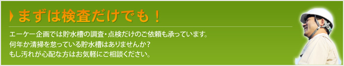 まずは検査だけでも！エーケー企画では貯水槽の調査・点検だけのご依頼も承っています。何年か清掃を怠っている貯水槽はありませんか？もし汚れが心配な方はお気軽にご相談ください。