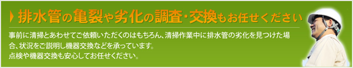 排水管の亀裂や劣化の調査・交換もお任せください 事前に清掃とあわせてご依頼いただくのはもちろん、清掃作業中に排水管の劣化を見つけた場合、状況をご説明し機器交換などを承っています。点検や機器交換も安心してお任せください。